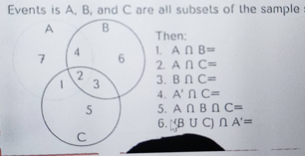 Events is A, B, and C are all subsets of the sample
A
B
Then:
7 4
1. A∩ B=
6 2. A∩ C=
2 
1 3
3. B∩ C=
4. A'∩ C=
5 
5. A∩ B∩ C=
6. (B∪ C)∩ A'=
C