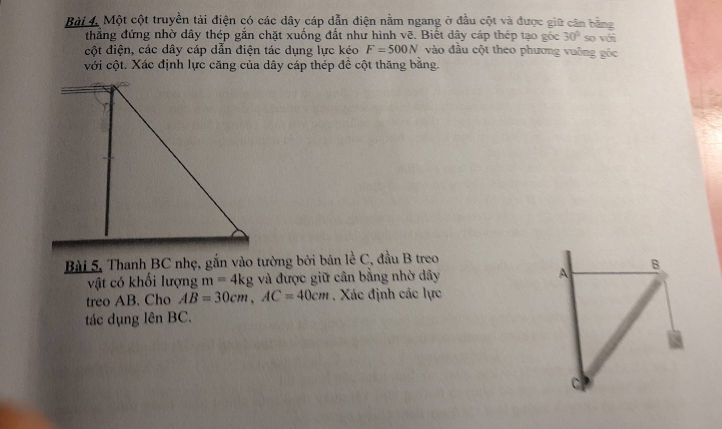 Một cột truyền tải điện có các dây cáp dẫn điện nằm ngang ở đầu cột và được giữ cân bằng 
thắng đứng nhờ dây thép gắn chặt xuống đất như hình vẽ. Biết dây cáp thép tạo góc 30° so vái 
cột điện, các dây cáp dẫn điện tác dụng lực kéo F=500N vào đầu cột theo phương vuông góc 
với cột. Xác định lực căng của dây cáp thép để cột thăng bằng. 
Bài 5, Thanh BC nhẹ, gắn vào tường bởi bản lề C, đầu B treo 
vật có khối lượng m=4kg và được giữ cân bằng nhờ dây A 
B 
treo AB. Cho AB=30cm, AC=40cm. Xác định các lực 
tác dụng lên BC.