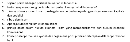 sejarah perkembangan perbankan syariah di Indonesia! 
2. faktor yang mendorong pertumbuhan perbankan syariah di Indonesia? 
3. J konsep dasar ekonomi Islam dan bagaimana perbedaannya dengan sistem ekonomi kapitalis 
dan sosialis! 
4. riba dalam Islam 
5. Apa saja sumber hukum ekonomi Islam 
6. prinsip dasar dalam hukum ekonomi Islam yang membedakannya dari hukum ekonomi 
konvensional 
7. konsep dasar perbankan syariah dan bagaimana prinsip syariah diterapkan dalam operasional 
bank