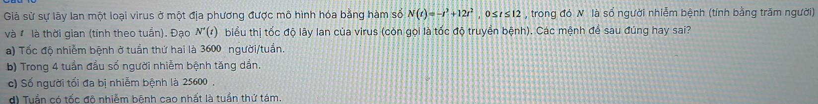 Giả sử sự lây lan một loại virus ở một địa phương được mô hình hóa bằng hàm số N(t)=-t^3+12t^2, 0≤ t≤ 12 , trong đó N là số người nhiễm bệnh (tính bằng trăm người)
và là thời gian (tính theo tuần). Đạo N'(t) biểu thị tốc độ lây lan của virus (còn gọi là tốc độ truyền bệnh). Các mệnh đề sau đúng hay sai?
a) Tốc độ nhiễm bệnh ở tuần thứ hai là 3600 người/tuần.
b) Trong 4 tuần đầu số người nhiễm bệnh tăng dần.
c) Số người tối đa bị nhiễm bệnh là 25600.
d) Tuần có tốc đô nhiễm bênh cao nhất là tuần thứ tám.