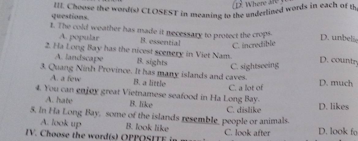 Choose the word(s) CLOSEST in meaning to the underlined words in each of th
questions.
1. The cold weather has made it necessary to protect the crops.
D. unbelie
A. popular B. essential
C. incredible
2. Ha Long Bay has the nicest scenery in Viet Nam.
A. landscape B. sights
C. sightseeing
D. country
3. Quang Ninh Province. It has many islands and caves.
A. a few B. a little D. much
C. a lot of
4. You can enjoy great Vietnamese seafood in Ha Long Bay.
A. hate B. like D. likes
C. dislike
5. In Ha Long Bay, some of the islands resemble_ people or animals.
A. look up B. look like
C. look after D. look fo
IV. Choose the word(s) OPPOSITE in