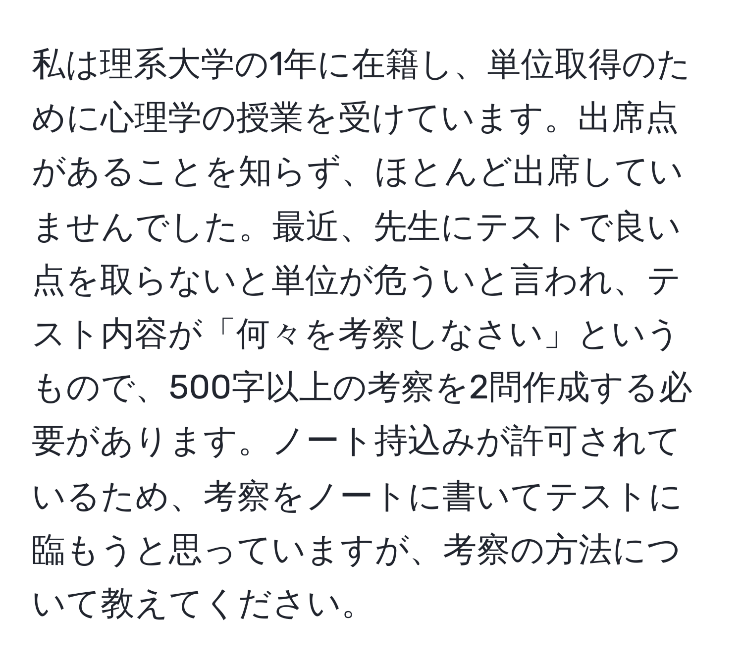 私は理系大学の1年に在籍し、単位取得のために心理学の授業を受けています。出席点があることを知らず、ほとんど出席していませんでした。最近、先生にテストで良い点を取らないと単位が危ういと言われ、テスト内容が「何々を考察しなさい」というもので、500字以上の考察を2問作成する必要があります。ノート持込みが許可されているため、考察をノートに書いてテストに臨もうと思っていますが、考察の方法について教えてください。