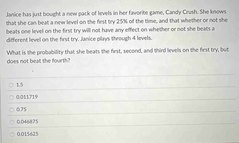 Janice has just bought a new pack of levels in her favorite game, Candy Crush. She knows
that she can beat a new level on the first try 25% of the time, and that whether or not she
beats one level on the first try will not have any effect on whether or not she beats a
different level on the first try. Janice plays through 4 levels.
What is the probability that she beats the first, second, and third levels on the first try, but
does not beat the fourth?
1.5
0.011719
0.75
0.046875
0.015625