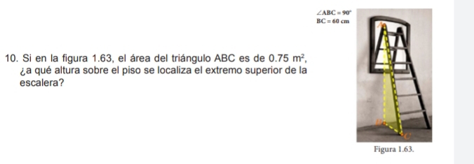 ∠ ABC=90°
BC=60cm
10. Si en la figura 1.63, el área del triángulo ABC es de 0.75m^2, 
¿a qué altura sobre el piso se localiza el extremo superior de la 
escalera?