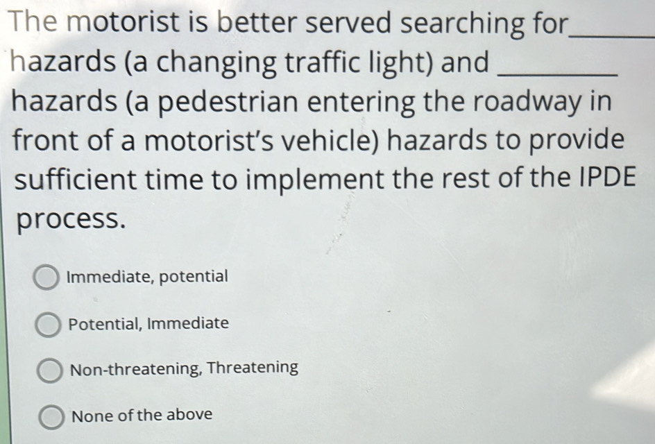 The motorist is better served searching for_
hazards (a changing traffic light) and_
hazards (a pedestrian entering the roadway in
front of a motorist’s vehicle) hazards to provide
sufficient time to implement the rest of the IPDE
process.
Immediate, potential
Potential, Immediate
Non-threatening, Threatening
None of the above