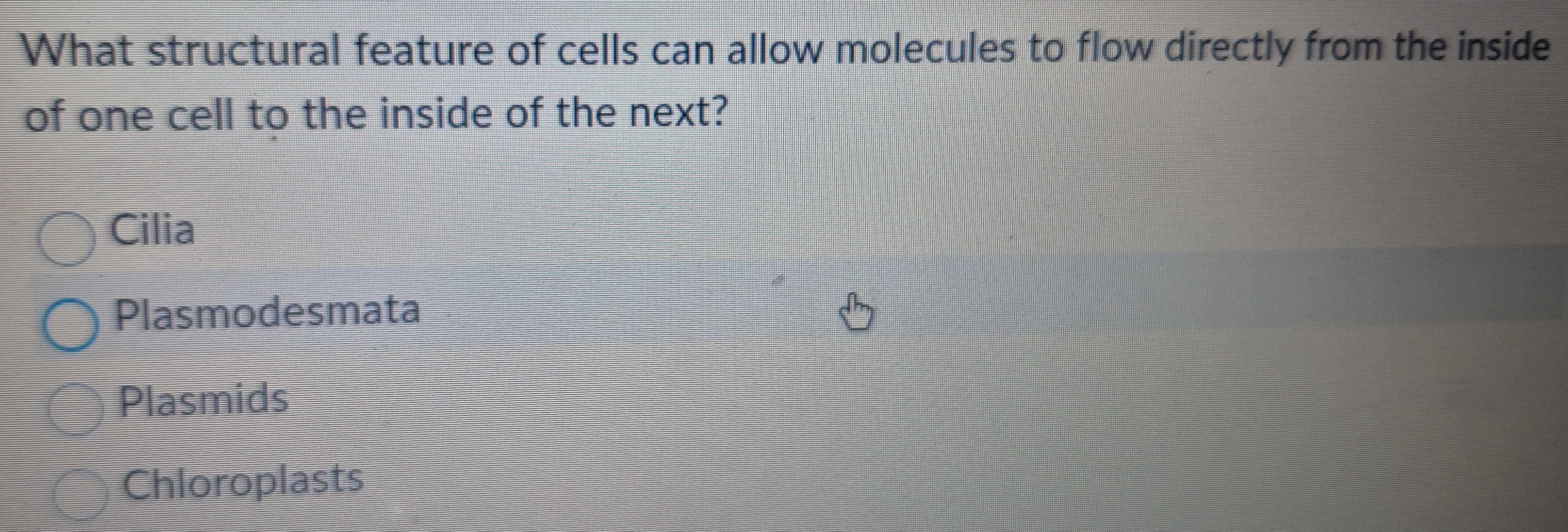 What structural feature of cells can allow molecules to flow directly from the inside
of one cell to the inside of the next?
Cilia
Plasmodesmata
Plasmids
Chloroplasts