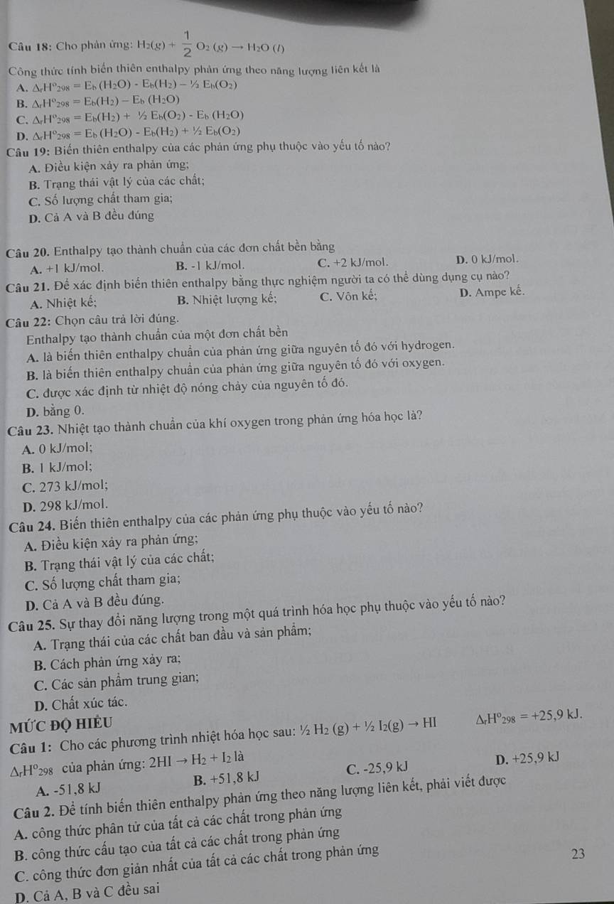 Cho phân ứng: H_2(g)+ 1/2 O_2(g)to H_2O(l)
Công thức tính biển thiên enthalpy phản ứng theo năng lượng liên kết là
A. △ _rH°_298=E_b(H_2O)-E_b(H_2)-1/2E_b(O_2)
B. △ _rH°_298=E_b(H_2)-E_b(H_2O)
C. △ _rH^o_298=E_b(H_2)+^1/_2E_b(O_2)-E_b(H_2O)
D. △ _rH°_298=E_b(H_2O)-E_b(H_2)+1/2E_b(O_2)
Câu 19: Biến thiên enthalpy của các phản ứng phụ thuộc vào yếu tố nào?
A. Điều kiện xảy ra phản ứng;
B. Trạng thái vật lý của các chất;
C. Số lượng chất tham gia;
D. Cả A và B đều đúng
Câu 20. Enthalpy tạo thành chuẩn của các đơn chất bền bằng
A. +1 kJ/mol. B. -1 kJ/mol. C. +2 kJ/mol. D. 0 kJ/mol.
Câu 21. Để xác định biển thiên enthalpy bằng thực nghiệm người ta có thể dùng dụng cụ nào?
A. Nhiệt kế; B. Nhiệt lượng kế; C. Vôn kế; D. Ampe kế.
Câu 22: Chọn câu trả lời đúng.
Enthalpy tạo thành chuẩn của một đơn chất bền
A. là biến thiên enthalpy chuẩn của phản ứng giữa nguyên tố đó với hydrogen.
B. là biến thiên enthalpy chuẩn của phản ứng giữa nguyên tố đó với oxygen.
C. được xác định từ nhiệt độ nóng chảy của nguyên tố đó.
D. bằng 0.
Câu 23. Nhiệt tạo thành chuẩn của khí oxygen trong phản ứng hóa học là?
A. 0 kJ/mol;
B. l kJ/mol;
C. 273 kJ/mol;
D. 298 kJ/mol.
Câu 24. Biến thiên enthalpy của các phản ứng phụ thuộc vào yếu tố nào?
A. Điều kiện xảy ra phản ứng;
B. Trạng thái vật lý của các chất;
C. Số lượng chất tham gia;
D. Cả A và B đều đúng.
Câu 25. Sự thay đổi năng lượng trong một quá trình hóa học phụ thuộc vào yếu tố nào?
A. Trạng thái của các chất ban đầu và sản phẩm;
B. Cách phản ứng xảy ra;
C. Các sản phẩm trung gian;
D. Chất xúc tác.
MỨC đQ HIÈU
Câu 1: Cho các phương trình nhiệt hóa học sau: ½ 2 H_2(g)+1/2I_2(g)to HI △ _rH^o_298=+25,9kJ.
AHº298 của phản ứng: 2HIto H_2+I_2la
A. -51,8 kJ B. +51,8 kJ C. -25,9 kJ
D. +25,9 kJ
Câu 2. Để tính biến thiên enthalpy phản ứng theo năng lượng liên kết, phải viết được
A. công thức phân tử của tất cả các chất trong phản ứng
B. công thức cấu tạo của tất cả các chất trong phản ứng
C. công thức đơn giản nhất của tất cả các chất trong phản ứng
23
D. Cả A, B và C đều sai