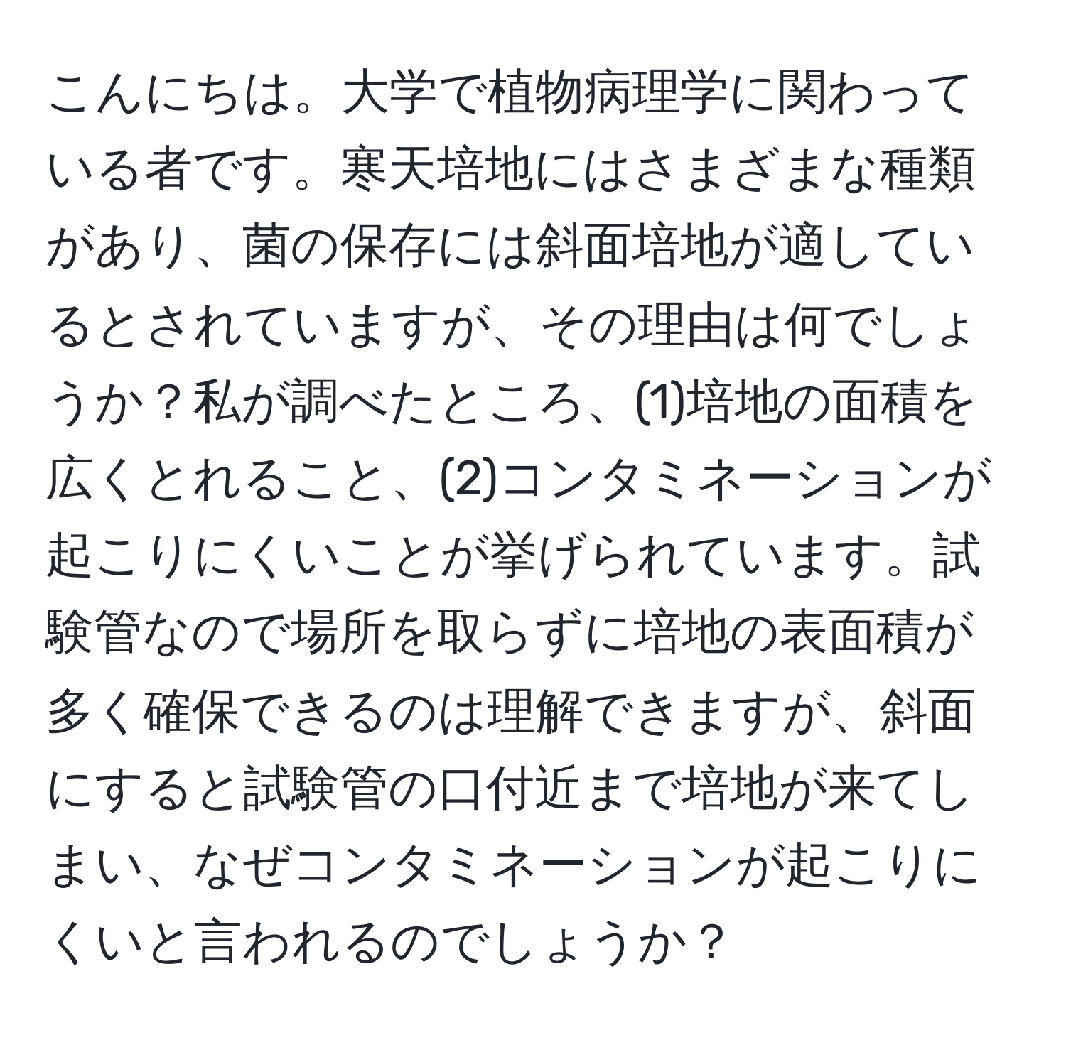 こんにちは。大学で植物病理学に関わっている者です。寒天培地にはさまざまな種類があり、菌の保存には斜面培地が適しているとされていますが、その理由は何でしょうか？私が調べたところ、(1)培地の面積を広くとれること、(2)コンタミネーションが起こりにくいことが挙げられています。試験管なので場所を取らずに培地の表面積が多く確保できるのは理解できますが、斜面にすると試験管の口付近まで培地が来てしまい、なぜコンタミネーションが起こりにくいと言われるのでしょうか？