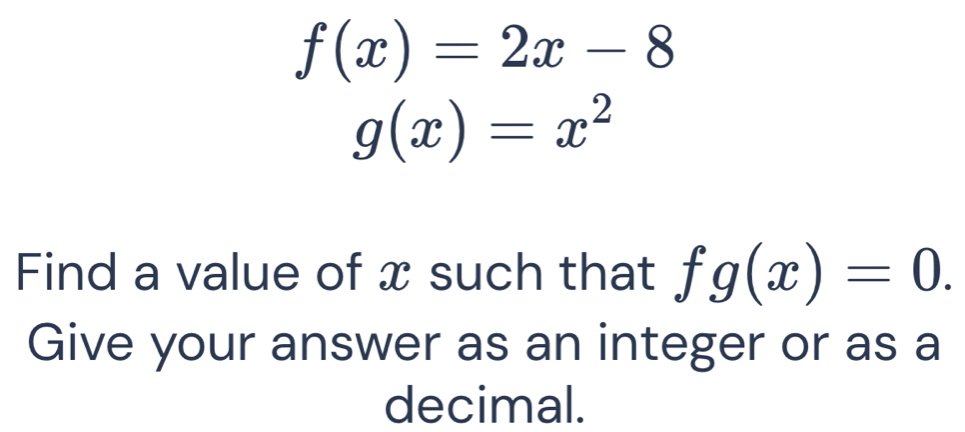 f(x)=2x-8
g(x)=x^2
Find a value of x such that fg(x)=0. 
Give your answer as an integer or as a 
decimal.