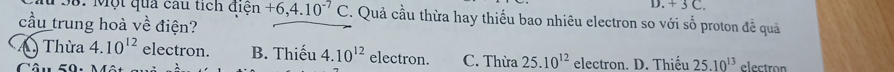 + 3 C 
*38: Một qua câu tích điện +6, 4.10^(-7)C. Quả cầu thừa hay thiếu bao nhiêu electron so với số proton đề quả
cầu trung hoà về điện?
A Thừa 4.10^(12) electron. B. Thiếu 4.10^(12) electron. C. Thừa 25.10^(12) electron. D. Thiếu 25.10^(13) electran
Câu 50: