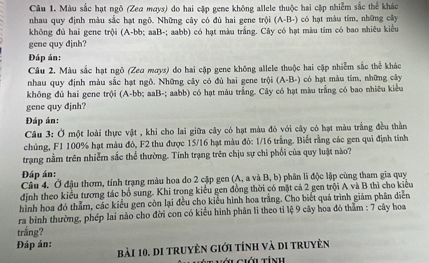 Màu sắc hạt ngô (Zea mays) do hai cặp gene không allele thuộc hai cặp nhiễm sắc thể khác
nhau quy định màu sắc hạt ngô. Những cây có đủ hai gene trội (A-B-) có hạt màu tím, những cây
không đủ hai gene trội (A-bb; aaB-; aabb) có hạt màu trắng. Cây có hạt màu tím có bao nhiêu kiểu
gene quy định?
Đáp án:
Câu 2. Màu sắc hạt ngô (Zea mays) do hai cặp gene không allele thuộc hai cặp nhiễm sắc thể khác
nhau quy định màu sắc hạt ngô. Những cây có đủ hai gene trội (A-B-) có hạt màu tím, những cây
không đủ hai gene trội (A-bb; aaB-; aabb) có hạt màu trắng. Cây có hạt màu trắng có bao nhiêu kiểu
gene quy định?
Đáp án:
Câu 3: Ở một loài thực vật , khi cho lai giữa cây có hạt màu đỏ với cây có hạt màu trắng đều thần
chủng, F1 100% hạt màu đỏ, F2 thu được 15/16 hạt màu đỏ: 1/16 trắng. Biết rằng các gen qui định tính
trạng nằm trên nhiễm sắc thể thường. Tính trạng trên chịu sự chỉ phối của quy luật nào?
Đáp án:
Câu 4. Ở đậu thơm, tính trạng màu hoa do 2 cặp gen (A, a và B, b) phân li độc lập cùng tham gia quy
định theo kiểu tương tác bổ sung. Khi trong kiểu gen đồng thời có mặt cả 2 gen trội A và B thì cho kiểu
hình hoa đỏ thẫm, các kiểu gen còn lại đều cho kiều hình hoa trắng. Cho biết quá trình giảm phân diễn
ra bình thường, phép lai nào cho đời con có kiều hình phân li theo tỉ lệ 9 cây hoa đỏ thằm : 7 cây hoa
trắng?
Đáp án:
bài 10. di truyÈn giới tính và di truyèn
* L ciới tính