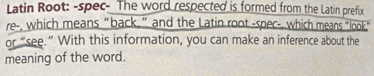 Latin Root: -spec- The word respected is formed from the Latin prefix 
re-, which means “back,” and the Latin root -spec-, which means “look." 
or “see.” With this information, you can make an inference about the 
meaning of the word.