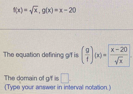 f(x)=sqrt(x), g(x)=x-20
The equation defining g/f is ( g/f )(x)= (x-20)/sqrt(x) . 
The domain of g/f is □ . 
(Type your answer in interval notation.)