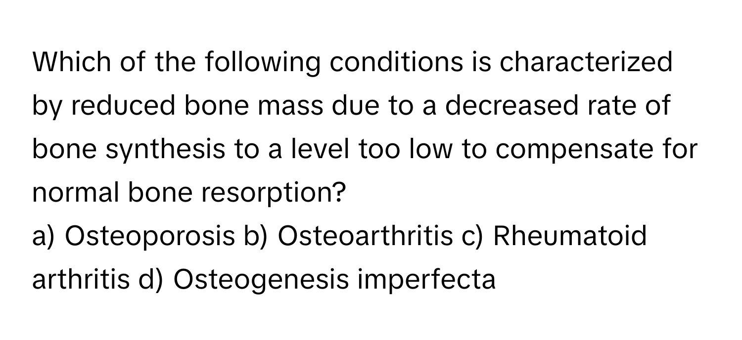 Which of the following conditions is characterized by reduced bone mass due to a decreased rate of bone synthesis to a level too low to compensate for normal bone resorption?

a) Osteoporosis b) Osteoarthritis c) Rheumatoid arthritis d) Osteogenesis imperfecta