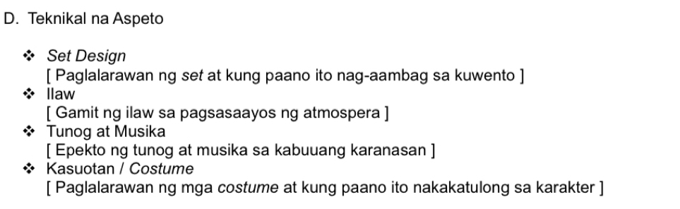 Teknikal na Aspeto 
Set Design 
[ Paglalarawan ng set at kung paano ito nag-aambag sa kuwento ] 
llaw 
[ Gamit ng ilaw sa pagsasaayos ng atmospera ] 
Tunog at Musika 
[ Epekto ng tunog at musika sa kabuuang karanasan ] 
Kasuotan / Costume 
[ Paglalarawan ng mga costume at kung paano ito nakakatulong sa karakter ]