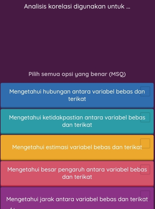 Analisis korelasi digunakan untuk ...
Pilih semua opsi yang benar (MSQ)
Mengetahui hubungan antara variabel bebas dan
terikat
Mengetahui ketidakpastian antara variabel bebas
dan terikat
Mengetahui estimasi variabel bebas dan terikat
Mengetahui besar pengaruh antara variabel bebas
dan terikat
Mengetahui jarak antara variabel bebas dan terikat