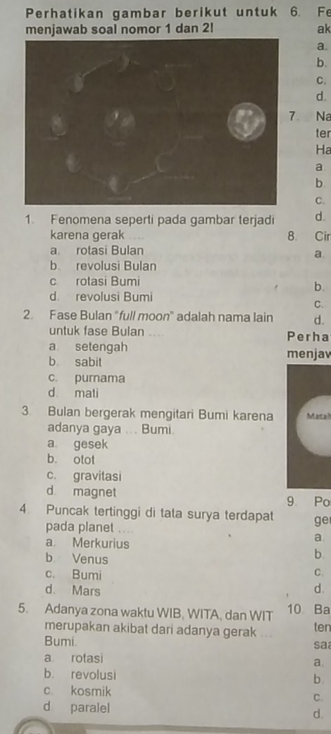 Perhatikan gambar berikut untuk 6. Fe
menjawab soal nomor 1 dan 2! ak
a.
b.
C.
d.
. Na
ter
Ha
a
b
C.
1. Fenomena seperti pada gambar terjadi d.
karena gerak 8. Cir
a rotasi Bulan
a
b revolusi Bulan
c rotasi Bumi
b.
d. revolusi Bumi
C.
2. Fase Bulan "full moon" adalah nama lain d.
untuk fase Bulan .... Perha
a setengah menjav
b sabit
c. purnama
d mati
3 Bulan bergerak mengitari Bumi karena Marah
adanya gaya .. . Bumi
a gesek
b. otot
c. gravitasi
d magnet
9 Po
4. Puncak tertinggi di tata surya terdapat ge
pada planet ....
a. Merkurius
a
b Venus
b.
c. Bumi
C.
d. Mars d.
5. Adanya zona waktu WIB, WITA, dan WIT 10 Ba
merupakan akibat dari adanya gerak ... ten
Bumi. sa
a rotasi
a.
b. revolusi
b
c. kosmik
C.
d paralel
d.