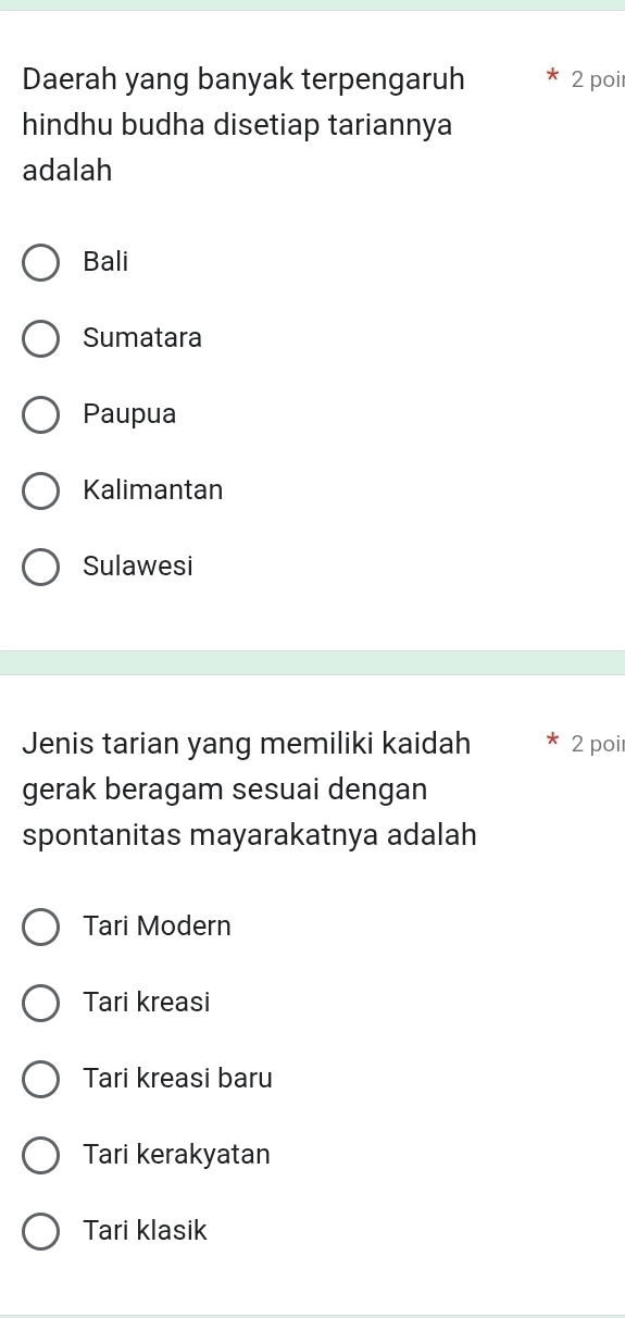 Daerah yang banyak terpengaruh 2 poi
hindhu budha disetiap tariannya
adalah
Bali
Sumatara
Paupua
Kalimantan
Sulawesi
Jenis tarian yang memiliki kaidah 2 poi
gerak beragam sesuai dengan
spontanitas mayarakatnya adalah
Tari Modern
Tari kreasi
Tari kreasi baru
Tari kerakyatan
Tari klasik