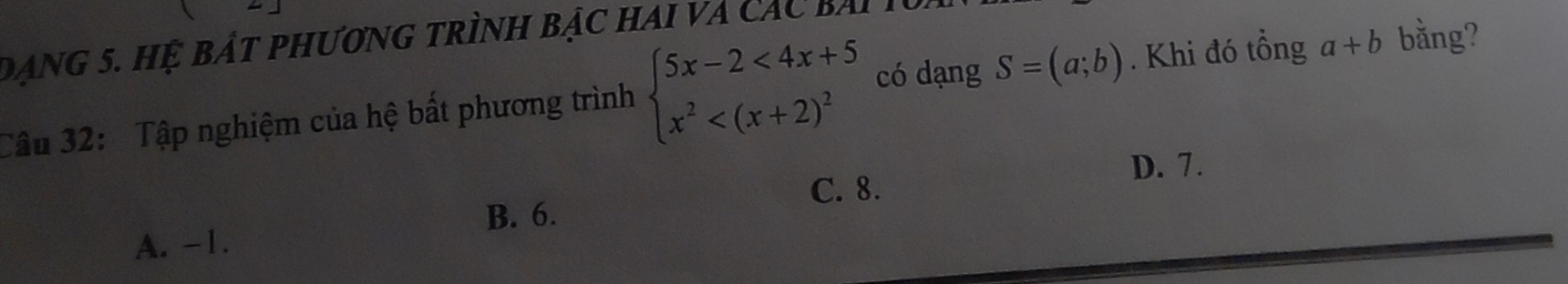 Dạng 5. Hệ bát phương trình bậc hai và các bài
Câu 32: Tập nghiệm của hệ bất phương trình beginarrayl 5x-2<4x+5 x^2 có dạng S=(a;b). Khi đó tổng a+b bằng?
D. 7.
C. 8.
B. 6.
A. -1.