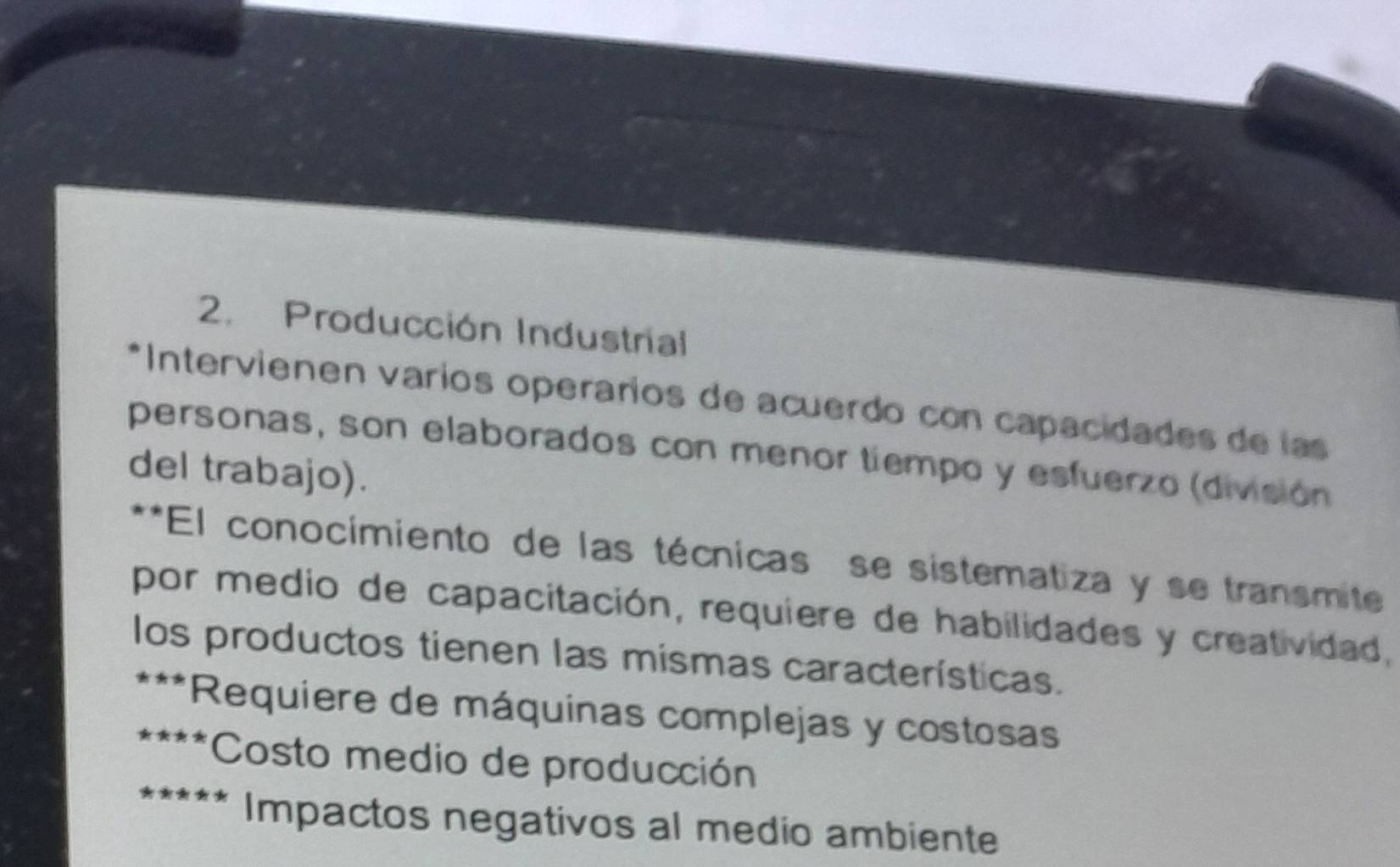 Producción Industrial
* Intervienen varios operaríos de acuerdo con capacidades de las
personas, son elaborados con menor tiempo y esfuerzo (división
del trabajo).
**El conocimiento de las técnicas se sistematiza y se transmite
por medio de capacitación, requiere de habilidades y creatividad,
los productos tienen las mismas características.
* Requiere de máquinas complejas y costosas
* *Costo medio de producción
Impactos negativos al medio ambiente