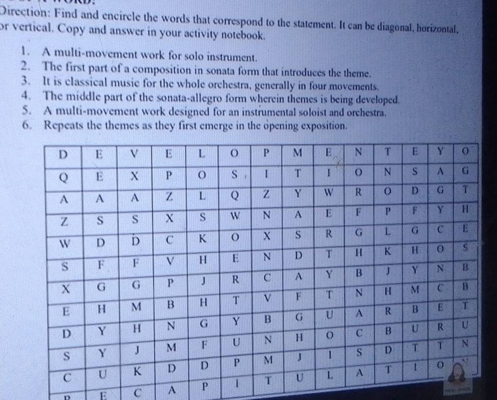 Direction: Find and encircle the words that correspond to the statement. It can be diagonal, horizontal, 
or vertical. Copy and answer in your activity notebook. 
1. A multi-movement work for solo instrument. 
2. The first part of a composition in sonata form that introduces the theme. 
3. It is classical music for the whole orchestra, generally in four movements. 
4. The middle part of the sonata-allegro form wherein themes is being developed. 
5. A multi-movement work designed for an instrumental soloist and orchestra. 
6. Repeats the themes as they first emerge in the opening exposition. 
D E C A P