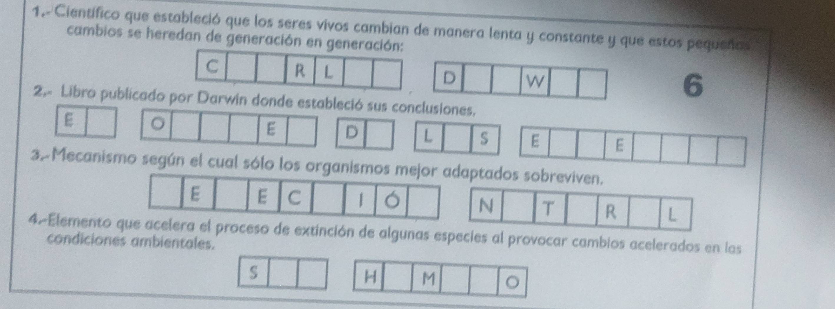 1.-Científico que estableció que los seres vivos cambian de manera lenta y constante y que estos pequeños 
cambios se heredan de generación en genera 
6 
2.- Libro publicadorwin donde estableció sus c 
E 
。 
E 
3. Mecanismo según el cual sólo l 
4.Elemes especies al provocar cambios acelerados en las 
condiciones ambientales.