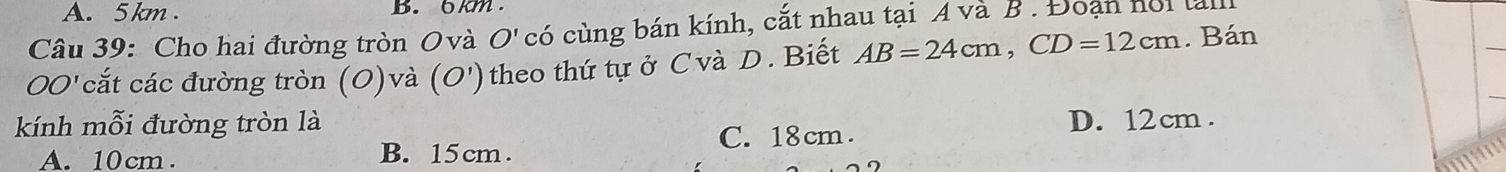 A. 5 km. B. 6km.
Câu 39: Cho hai đường tròn Ovà O' có cùng bán kính, cắt nhau tại A và B. Đoạn noi tam
OO' cắt các đường tròn (O)và (O')theo thứ tự ở Cvà D. Biết AB=24cm, CD=12cm. Bán
kính mỗi đường tròn là D. 12 cm.
A. 10 cm.
B. 15cm.
C. 18 cm.