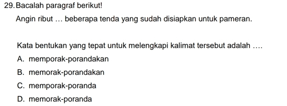 Bacalah paragraf berikut!
Angin ribut ... beberapa tenda yang sudah disiapkan untuk pameran.
Kata bentukan yang tepat untuk melengkapi kalimat tersebut adalah ....
A. memporak-porandakan
B. memorak-porandakan
C. memporak-poranda
D. memorak-poranda