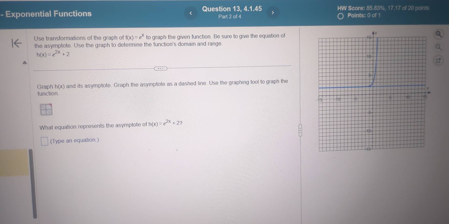 Question 13, 4.1.45 > HW Score: 85.83%, 17.17 of 20 points 
- Exponential Functions Points: 0 of 1 
Part 2 of 4 
Use transformations of the graph of f(x)=e^x to graph the given function. Be sure to give the equation of 
the asymptote. Use the graph to determine the function's domain and range.
h(x)=e^(2x)+2
Graph h(x) and its asymptote. Graph the asymptote as a dashed line. Use the graphing tool to graph the 
function. 
What equation represents the asymptote of h(x)=e^(2x)+2
(Type an equation.)