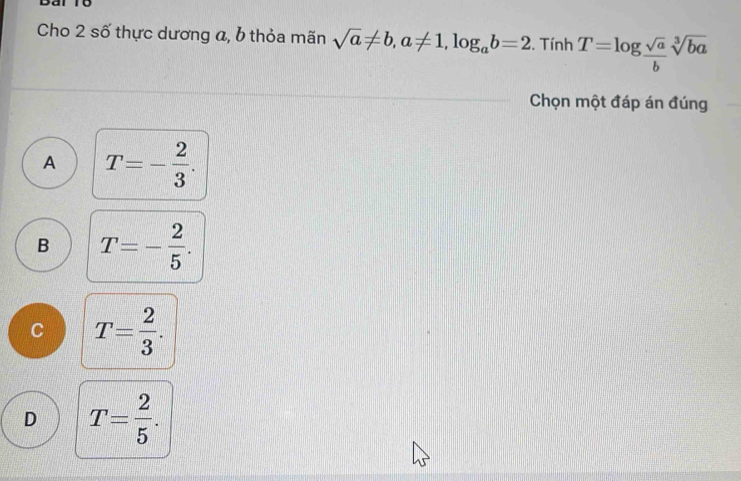 Dal To
Cho 2 số thực dương a, b thỏa mãn sqrt(a)!= b, a!= 1, log _ab=2. Tính T=log  sqrt(a)/b sqrt[3](ba)
Chọn một đáp án đúng
A T=- 2/3 .
B T=- 2/5 .
C T= 2/3 .
D T= 2/5 .