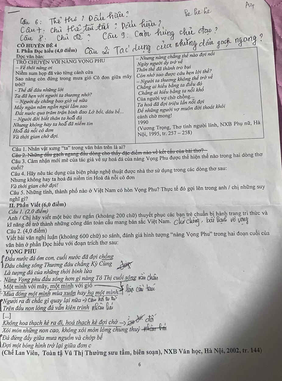 cÔ HUYÈN Đẻ 4
Câu 1. 
Câu 2. Những dấu gạch ngang đầu dòng cho thấy đặc điểm nào về kết cấu của bài thơ?
Câu 3. Cảm nhận mới mẻ của tác giả về sự hoá đá của nàng Vọng Phu được thể hiện thế nào trong hai dòng thơ
cuối?
Câu 4. Hãy nêu tác dụng của biện pháp nghệ thuật được nhà thơ sử dụng trong các dòng thơ sau:
Nhưng không hay ta hoả đá niềm tin Hoả đá nỗi cô đơn
à thời gian chờ đợi!
Câu 5. Những tỉnh, thành phố nào ở Việt Nam có hòn Vọng Phu? Thực tế đó gợi lên trong anh / chị những suy
nghĩ gì?
II. Phần Viết (6,0 điểm)
Câu 1. (2,0 điểm)
Anh / Chị hãy viết một bức thư ngắn (khoảng 200 chữ) thuyết phục các bạn trẻ chuẩn bị hành trang tri thức và
kĩ năng để trở thành những công dân toàn cầu mang bản sắc Việt Nam.
Câu 2. (4,0 điểm)
Viết bài văn nghị luận (khoảng 600 chữ) so sánh, đánh giá hình tượng “nàng Vọng Phu” trong hai đoạn cuối của
văn bản ở phần Đọc hiều với đoạn trích thơ sau:
VọNG PHU
* Đầu nước đá ôm con, cuối nước đã đợi chồng
Đâu chẳng sông Thương đâu chẳng Kỳ Cừ
Là tượng đả của những thời binh lửa
Nàng Vọng phu đầu sông hơn gì nàng Tô Thị cuổi sông
Một mình với mây, một mình với gió
Mùa động một mình mùa xuân hay hạ một mình
Người ra đi chắc gì quay lại nữa - Cầu hơ tv tư
Trên đầu non lòng đả vẫn kiên trinh
[...]
Không hoa thạch kẻ ra đi, hoả thạch kẻ đợi chờ
Xói mòn những non cao, không xói mòn lòng chung thuỷ  N    
Đả đứng đầy giữa mưa nguồn và chớp bể
Đợi một bóng hình trở lại giữa đơn c
(Chế Lan Viên, Toàn tậ Vũ Thị Thường sưu tầm, biên soạn), NXB Văn học, Hà Nội, 2002, tr. 144)
6