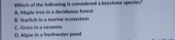 Which of the following is considered a keystone species?
A. Maple tree in a deciduous forest
B. Starfısh in a marine ecosystem
C. Grass in a savanna
D. Algae in a freshwater pond