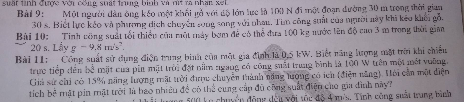 suất tinh được với công suất trung bình và rút ra nhận xet. 
Bài 9: Một người đàn ông kéo một khối gỗ với độ lớn lực là 100 N đi một đoạn đường 30 m trong thời gian
30 s. Biết lực kéo và phương dịch chuyển song song với nhau. Tìm công suất của người này khi kéo khối gỗ. 
Bài 10: Tính công suất tối thiểu của một máy bơm để có thể đưa 100 kg nước lên độ cao 3 m trong thời gian
20 s. Lấy g=9,8m/s^2. 
Bài 11: Công suất sử dụng điện trung bình của một gia đình là 0,5 kW. Biết năng lượng mặt trời khi chiếu 
trực tiếp đến bề mặt của pin mặt trời đặt nằm ngang có công suất trung bình là 100 W trên một mét vuông. 
Giả sử chỉ có 15% năng lượng mặt trời được chuyển thành năng lượng có ích (điện năng). Hỏi cần một diện 
tích bề mặt pin mặt trời là bao nhiêu để có thể cung cấp đủ công suất điện cho gia đình này?
500 kg chuyển động đều với tốc độ 4 m/s. Tính công suất trung bình