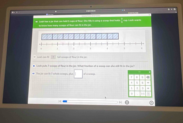 ◎ - ( 
brata Raha Bl fatos 
Leah has a jar that can hold 5 cups of flour. She fills it using a scoop that holds  2/3  cup. Leah wants 
to know how many scoops of flour can fit in the jar. 
Leah can fit 7 full scoops of flour in the jar. 
Leah puts 7 scoops of flour in the jar. What fraction of a scoop can she still fit in the jar? 
The jar can fit 7 whole scoops, plus | of a scoop.