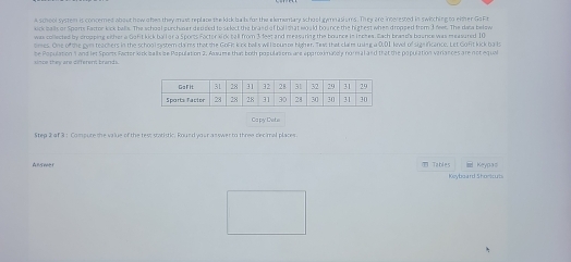 A school system is concerned about how o hen they mast replace the kick ba b for the alemenary school gymnasi sms. They are incerested in swirching to either Go Fr 
kick balls or Sports Fartor kick balls. The schoal surchaser decised to select the braed of ball that would bounce the highest when dropped from 3 neet. The dasa below 
was collected by dropping either a Gafit kick ball or a Sports Foctor kick ball from 3 feet and measuring the bounce is inches. Each brands boance was measured 10
oimes. One of the gyn teachers in the schoolsystern cams that the GoFit kick balls willlzounoe higher. Tew that claim uning a 0,01 level of sign ifcance. Let Goft kick ba ts 
be Population 1 and let Sports Factorlock balls ize Population 2. Assume that both populations are approximatcly normal and that the population vinarces are not equal 
sinte they are different brands. 
Capy Dyte 
Step 2 of 3 : Compure the value of the test statistic. Round your as swer to three decimal places. 
Answer Tables Keypas 
Keyboard Shoricuts