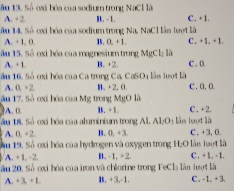 ầu 13. Số oxi hóa của sodium trong NaCl là
A. +2. B. -1. C. +1.
âu 14. Số oxi hóa của sodium trong Na, NaCl lần lượt là
A. + 1. 0. B. 0, +1. C. +1, +1.
âu 15. Số oxi hóa của magnesium trong MgCl_2 là
A. + 1. B. +2. C . 0.
ầu 16. Số oxi hóa của Ca trong Ca, CaSO4 lần lượt là
A. 0, +2. B. +2, 0. C . O, O.
ầu 17. Số oxi hóa của Mg trong MgO là
A. 0. B. +1. C. +2.
ầu 18. Số oxi hóa của aluminium trong Al, Al_2O_3 lần lượt là
A. 0, +2. B. 0, +3. C . +3, 0.
ầu 19. Số oxi hóa của hydrogen và oxygen trong H_2O lần lượt là
A. +1, -2. B. -1, +2. C. +1, -1.
ầu 20. Số oxi hóa của iron và chlorine trong FeCl₃ lân lượt là
A. +3, +1. B. +3, -1. C . -1, + 3.