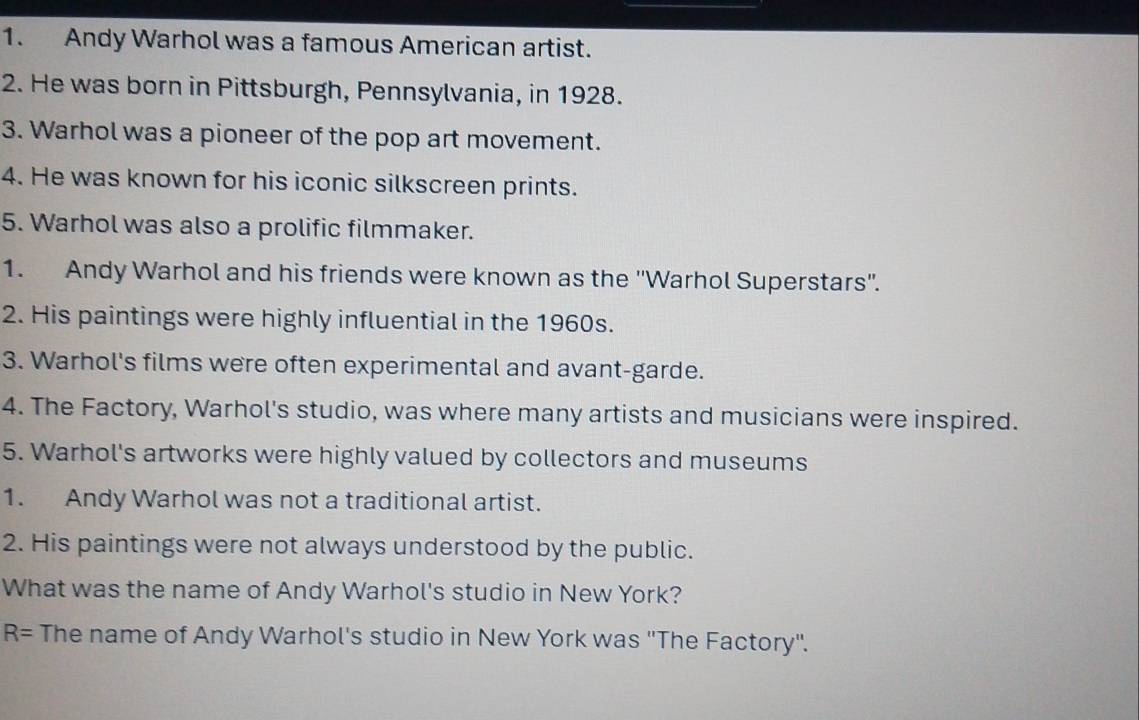 Andy Warhol was a famous American artist. 
2. He was born in Pittsburgh, Pennsylvania, in 1928. 
3. Warhol was a pioneer of the pop art movement. 
4. He was known for his iconic silkscreen prints. 
5. Warhol was also a prolific filmmaker. 
1. Andy Warhol and his friends were known as the ''Warhol Superstars''. 
2. His paintings were highly influential in the 1960s. 
3. Warhol's films were often experimental and avant-garde. 
4. The Factory, Warhol's studio, was where many artists and musicians were inspired. 
5. Warhol's artworks were highly valued by collectors and museums 
1. Andy Warhol was not a traditional artist. 
2. His paintings were not always understood by the public. 
What was the name of Andy Warhol's studio in New York?
R= The name of Andy Warhol's studio in New York was "The Factory".