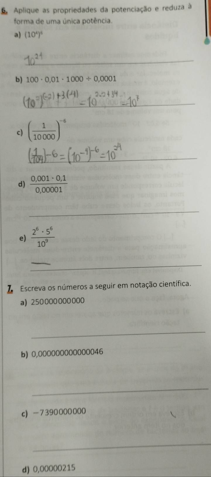 Aplique as propriedades da potenciação e reduza à 
forma de uma única potência. 
a) (10^4)^6
_ 
b) 100· 0,01· 1000/ 0,0001
_ 
c) ( 1/10000 )^-6
_ 
d)  (0,001· 0,1)/0,00001 
_ 
e)  2^6· 5^6/10^9 
_ 
Escreva os números a seguir em notação científica. 
a) 250000000000
_ 
b) 0,000000000000046
_ 
c) -7390000000
_ 
d) 0,00000215