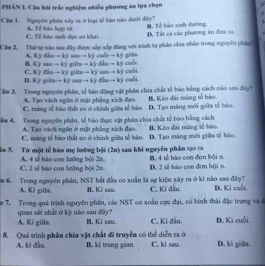 PHÀN L Câu hỏi trắc nghiệm nhiều phương án lựa chọn
   
Câu 1. Nguyên phân xảy ra ở loại tế bào nào dưới đây?
A. Tế bào hợp tử. B. Tế bào sinh dưỡng.
C. Tế bào sinh dục sơ khai. D. Tất cả các phương án đưa ra.
Câu 2. Thứ tự nào sau đây được sắp xếp đúng với trình tự phân chia nhân trong nguyên phân?
A. Kỳ đầu→ kỳ sau→ kỳ cuối→ kỳ giữa.
B. Kỳ sau→ kỳ giữa→ kỳ đầu→ kỳ cuối.
C. Kỳ đầu→ kỳ giữa→ kỳ sau→ kỳ cuối.
D. Kỳ giữa→ kỳ sau→ kỳ đầu→ kỳ cuối.
Câu 3. Trong nguyên phân, tế bào động vật phân chia chất tế bào bằng cách nào sau đây?
A. Tạo vách ngăn ở mặt phẳng xích đạo. B. Kéo dài màng tế bào.
C. màng tế bào thắt eo ở chính giữa tế bào. D. Tạo màng mới giữa tế bào.
âu 4. Trong nguyên phân, tế bảo thực vật phân chia chất tế bào bằng cách
A. Tạo vách ngăn ở mặt phẳng xích đạo. B. Kéo dài màng tế bào.
C. màng tế bào thắt eo ở chính giữa tế bào. D. Tạo màng mới giữa tế bào.
ầu 5. Từ một tế bào mẹ lưỡng bội (2n) sau khi nguyên phân tạo ra
A. 4 tế bào con lưỡng bội 2n. B. 4 tế bào con đơn bội n.
C. 2 tế bào con lưỡng bội 2n. D. 2 tế bào con đơn bội n.
u 6. Trong nguyên phân, NST bắt đầu co xoắn là sự kiện xảy ra ở kì nào sau đây?
A. Kì giữa. B. Kì sau. C. Kì đầu. D. Kì cuối.
u 7. Trong quá trình nguyên phân, các NST co xoắn cực đại, có hình thái đặc trưng và de
quan sát nhất ở kỳ nào sau đây?
A. Kì giữa. B. Kì sau. C. Kì đầu. D. Kì cuối.
8. Quá trình phân chia vật chất di truyền có thể diễn ra ở
A. kì đầu. B. kì trung gian. C. kì sau. D. kì giữa.