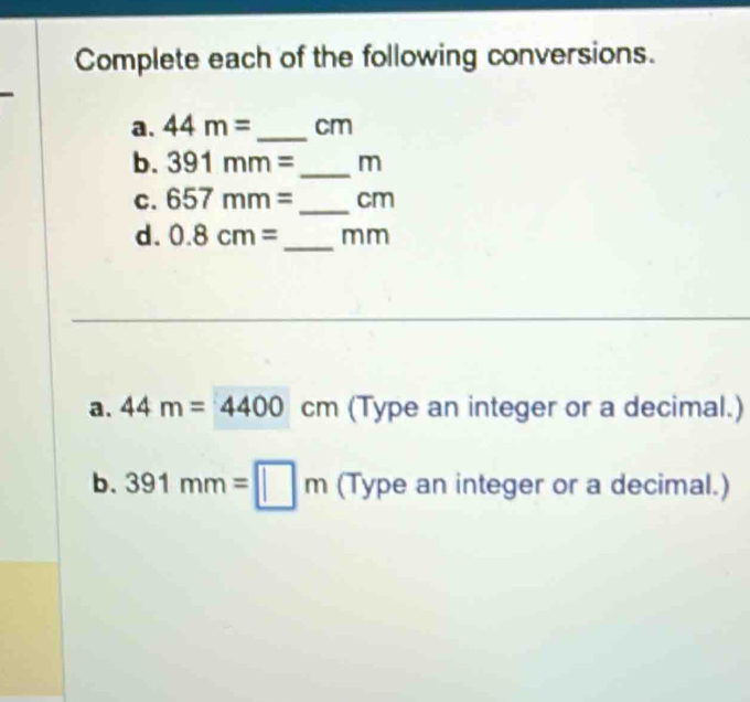 Complete each of the following conversions. 
a. 44m= _ cm
b. 391mm= _ m
C. 657mm= _ cm
d. 0.8cm= _ mm
a. 44m=4400cm (Type an integer or a decimal.) 
b. 391mm=□ m (Type an integer or a decimal.)