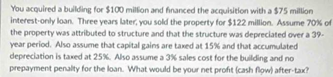 You acquired a building for $100 million and financed the acquisition with a $75 million
interest-only loan. Three years later, you sold the property for $122 million. Assume 70% of 
the property was attributed to structure and that the structure was depreciated over a 39-
year period. Also assume that capital gains are taxed at 15% and that accumulated 
depreciation is taxed at 25%. Also assume a 3% sales cost for the building and no 
prepayment penalty for the loan. What would be your net profit (cash flow) after-tax?