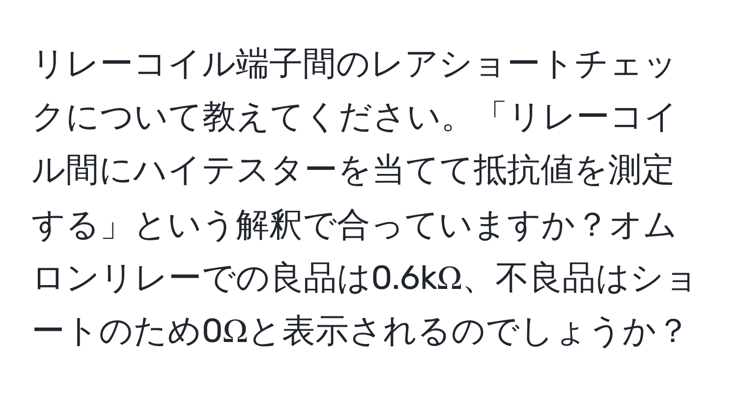 リレーコイル端子間のレアショートチェックについて教えてください。「リレーコイル間にハイテスターを当てて抵抗値を測定する」という解釈で合っていますか？オムロンリレーでの良品は0.6kΩ、不良品はショートのため0Ωと表示されるのでしょうか？