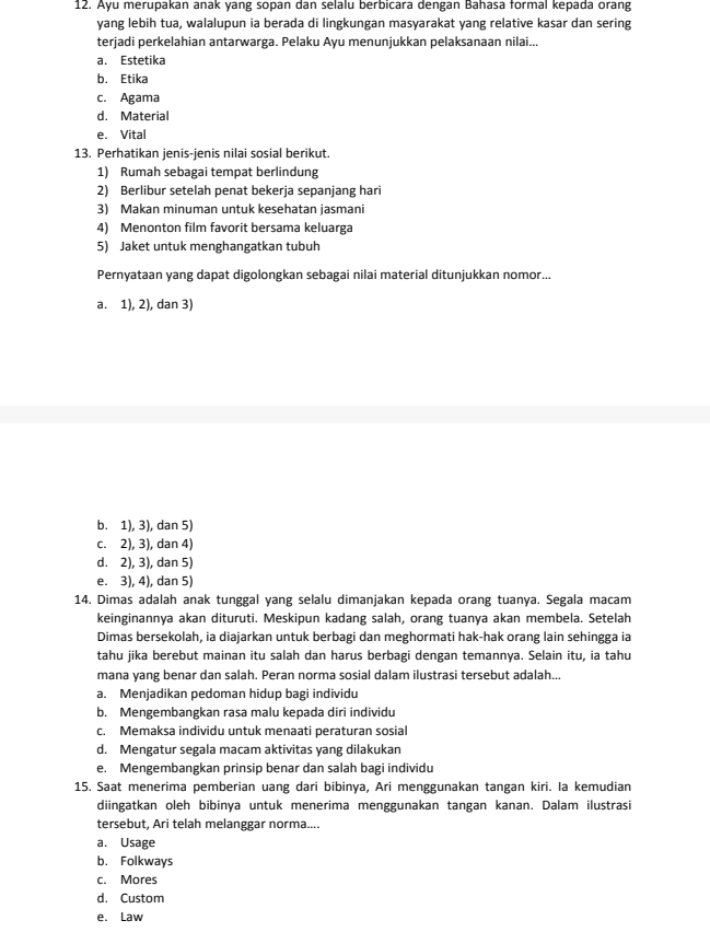 Ayu merupakan anak yang sopan dan selalu berbicara dengan Bahasa formal kepada orang
yang lebih tua, walalupun ia berada di lingkungan masyarakat yang relative kasar dan sering
terjadi perkelahian antarwarga. Pelaku Ayu menunjukkan pelaksanaan nilai...
a. Estetika
b. Etika
c. Agama
d. Material
e. Vital
13. Perhatikan jenis-jenis nilai sosial berikut.
1) Rumah sebagai tempat berlindung
2) Berlibur setelah penat bekerja sepanjang hari
3) Makan minuman untuk kesehatan jasmani
4) Menonton film favorit bersama keluarga
5) Jaket untuk menghangatkan tubuh
Pernyataan yang dapat digolongkan sebagai nilai material ditunjukkan nomor...
a. 1), 2), dan 3)
b. 1), 3), dan 5)
c. 2), 3), dan 4)
d. 2), 3), dan 5)
e. 3), 4), dan 5)
14. Dimas adalah anak tunggal yang selalu dimanjakan kepada orang tuanya. Segala macam
keinginannya akan dituruti. Meskipun kadang salah, orang tuanya akan membela. Setelah
Dimas bersekolah, ia diajarkan untuk berbagi dan meghormati hak-hak orang lain sehingga ia
tahu jika berebut mainan itu salah dan harus berbagi dengan temannya. Selain itu, ia tahu
mana yang benar dan salah. Peran norma sosial dalam ilustrasi tersebut adalah...
a. Menjadikan pedoman hidup bagi individu
b. Mengembangkan rasa malu kepada diri individu
c. Memaksa individu untuk menaati peraturan sosial
d. Mengatur segala macam aktivitas yang dilakukan
e. Mengembangkan prinsip benar dan salah bagi individu
15. Saat menerima pemberian uang dari bibinya, Ari menggunakan tangan kiri. Ia kemudian
diingatkan oleh bibinya untuk menerima menggunakan tangan kanan. Dalam ilustrasi
tersebut, Ari telah melanggar norma....
a. Usage
b. Folkways
c. Mores
d. Custom
e. Law