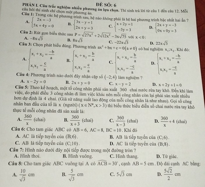 ĐE SÓ: 6
PHÀN L Câu trắc nghiệm nhiều phương án lựa chọn. Thí sinh trả lời từ câu 1 đến câu 12. Mỗi
câu hỏi thí sinh chỉ chọn một phương ản.
Câu 1: Trong các hệ phương trình sau, hệ nào khồng phải là hệ hai phương trình bậc nhất hai ẩn ?
A. beginarrayl 2x=-3 5x+4y=0endarray. B. beginarrayl 3x-y=1 2x+y=3endarray. C. beginarrayl x+2y=1 -3y=3endarray. D. beginarrayl 2x+y=-3 0x+0y=3endarray.
Câu 2: Rút gọn biểu thức sau P=sqrt(27x^2)+2sqrt(12x^2)-3xsqrt(75) với x<0</tex> .
A. -8xsqrt(3) B. 8xsqrt(3) C. -22xsqrt(3) D. 22xsqrt(3)
Câu 3: Chọn phát biểu đúng. Phương trình ax^2+bx+c=0(a!= 0) có hai nghiệm x_1;x_2. Khi đó;
A. beginarrayl x_1+x_2= (-b)/a  x_1x_2= c/a endarray. B. beginarrayl x_1+x_2- b/a  x_1x_2= c/a endarray. C. beginarrayl x_1+x_2= b/a  x_1x_2= (-c)/a endarray. D. beginarrayl x_1+x_2= (-b)/a  x_1x_2= (-c)/a endarray.
Câu 4: Phương trình nào dưới đây nhận cặp số (-2;4) làm nghiệm ?
A. x-2y=0 B. 2x+y=0 C. x-y=2 D. x+2y+1=0
Câu 5: Theo kế hoạch, một tổ công nhân phải sản xuất 360 chai nước rửa tay khô. Đến khi làm
việc, do phải điều 3 công nhân đi làm việc khác nên mỗi công nhân còn lại phải sản xuất nhiều
hơn dự định là 4 chai. (Giả sử năng suất lao động của mỗi công nhân là như nhau). Gọi số công
nhân ban đầu của tổ là x (người) (x∈ N^*,x>3) thì biểu thức biểu diễn số chai nước rửa tay khô
thực tế mỗi công nhân đã sản xuất là:
A.  360/x  (chai) B.  360/x+3  (chai) C.  360/x-3  (chai) D.  360/x +4 (chai)
Câu 6: Cho tam giác ABC có AB=6,AC=8,BC=10. Khi đó
A. AC là tiếp tuyến của (B;6). B. AB là tiếp tuyến của (C;6).
C. AB là tiếp tuyến của (C;10). D. AC là tiếp tuyển của (B;8).
Câu 7: Hình nào dưới đây nội tiếp được trong một đường tròn ?
A. Hình thoi. B. Hình vuông. C. Hình thang. D. Tứ giác.
Câu 8: Cho tam giác ABC vuông tại A có widehat ACB=30° , cạnh AB=5cm. Độ dài cạnh AC bằng:
A.  10/sqrt(3) cm B.  5/sqrt(3) cm C. 5sqrt(3)cm D.  5sqrt(2)/2 cm