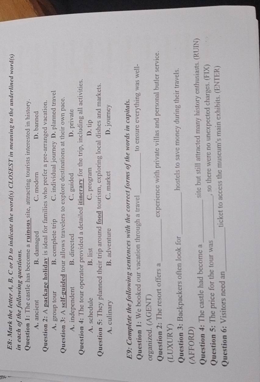 E8: Mark the letter A, B, C or D to indicate the word(s) CLOSEST in meaning to the underlined word(s)
in each of the following questions.
Question 1: The castle has become a ruinous site, attracting tourists interested in history.
A. ancient B. damaged C. modern D. banned
Question 2: A package holiday is ideal for families who prefer a pre-arranged vacation.
A. group tour B. complete trip C. individual journey D. planned travel
Question 3: A self-guided tour allows travelers to explore destinations at their own pace.
A. independent B. directed C. guided D. private
Question 4: The tour operator provided a detailed itinerary for the trip, including all activities.
A. schedule B. list C. program D. tip
Question 5: They planned their trip around food tourism, exploring local dishes and markets.
A. culinary B. adventure C. market D. journey
E9: Complete the following sentences with the correct forms of the words in capitals.
Question 1: We booked our vacation through a travel _to ensure everything was well-
organized. (AGENT)
Question 2: The resort offers a _experience with private villas and personal butler service.
(LUXURY)
Question 3: Backpackers often look for _hostels to save money during their travels.
(AFFORD)
Question 4: The castle had become a_ site but still attracted many history enthusiasts. (RUIN)
Question 5: The price for the tour was_ , so there were no unexpected charges. (FIX)
Question 6: Visitors need an_ ticket to access the museum's main exhibits. (ENTER)