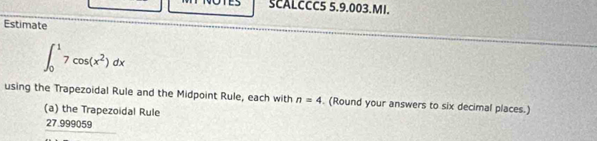 SCALCCC5 5.9.003.MI. 
Estimate
∈t _0^(17cos (x^2))dx
using the Trapezoidal Rule and the Midpoint Rule, each with n=4 (Round your answers to six decimal places.) 
(a) the Trapezoidal Rule
27.999059 2x