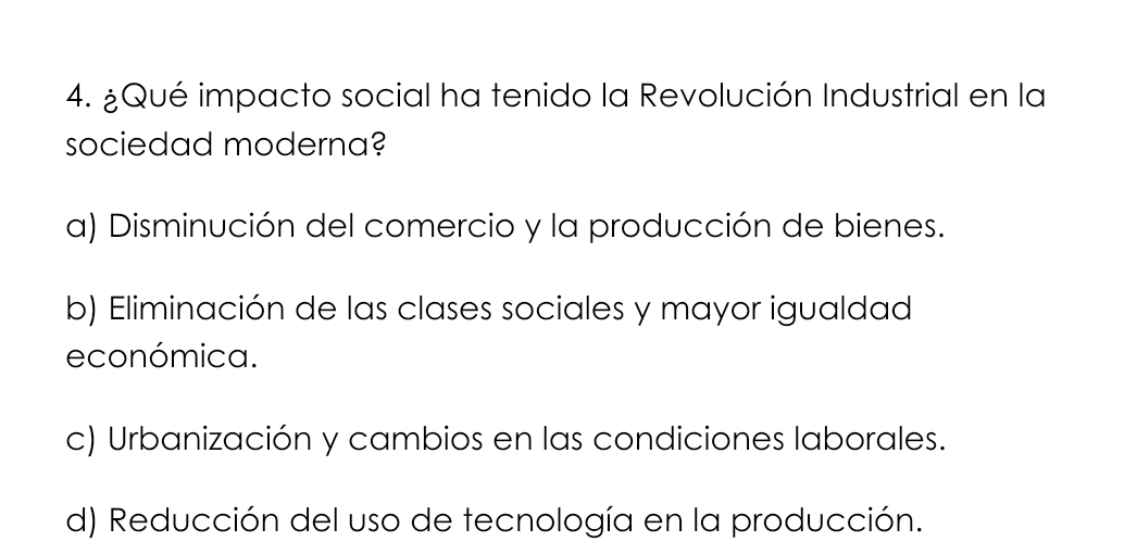 ¿Qué impacto social ha tenido la Revolución Industrial en la
sociedad moderna?
a) Disminución del comercio y la producción de bienes.
b) Eliminación de las clases sociales y mayor igualdad
económica.
c) Urbanización y cambios en las condiciones laborales.
d) Reducción del uso de tecnología en la producción.