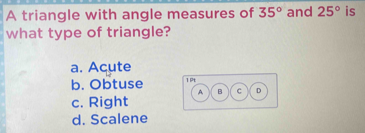 A triangle with angle measures of 35° and 25° is
what type of triangle?
a. Acute
b. Obtuse
c. Right
d. Scalene