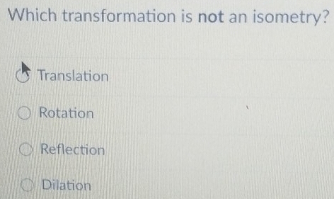 Which transformation is not an isometry?
Translation
Rotation
Reflection
Dilation