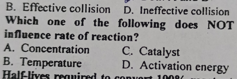 B. Effective collision D. Ineffective collision
Which one of the following does NOT
influence rate of reaction?
A. Concentration C. Catalyst
B. Temperature D. Activation energy
Half-lives required to co m